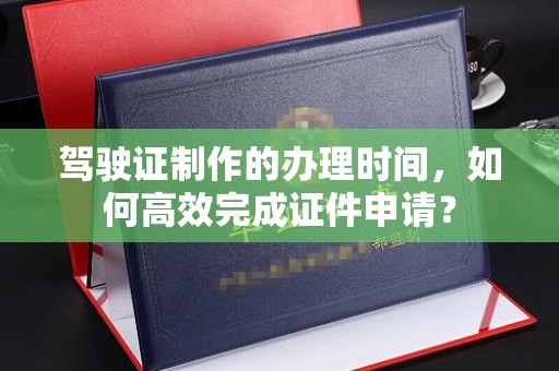 东坑驾驶证制作的办理时间，如何高效完成证件申请？